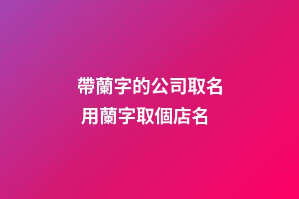 帶蘭字的公司取名 用蘭字取個店名-第1張-公司起名-玄機派